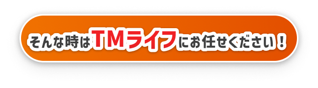 そんな時はTMライフにお任せください！